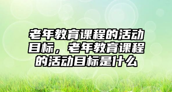 老年教育課程的活動(dòng)目標(biāo)，老年教育課程的活動(dòng)目標(biāo)是什么