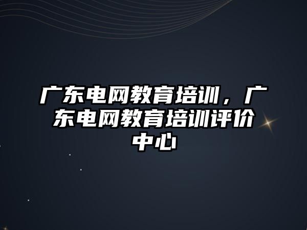 廣東電網(wǎng)教育培訓，廣東電網(wǎng)教育培訓評價中心