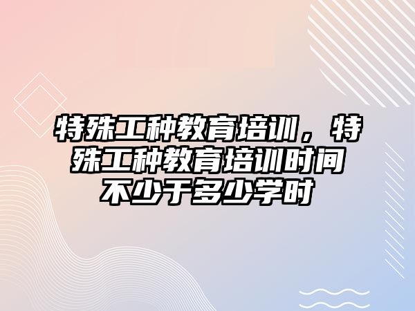 特殊工種教育培訓(xùn)，特殊工種教育培訓(xùn)時間不少于多少學(xué)時