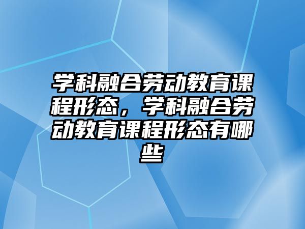 學科融合勞動教育課程形態(tài)，學科融合勞動教育課程形態(tài)有哪些