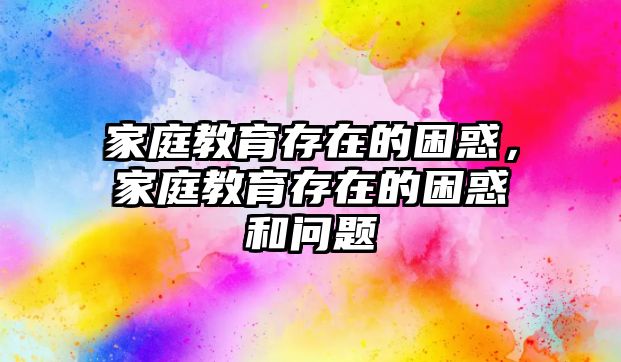 家庭教育存在的困惑，家庭教育存在的困惑和問題