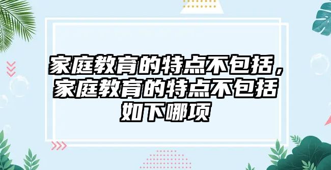 家庭教育的特點(diǎn)不包括，家庭教育的特點(diǎn)不包括如下哪項(xiàng)