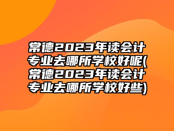 常德2023年讀會(huì)計(jì)專業(yè)去哪所學(xué)校好呢(常德2023年讀會(huì)計(jì)專業(yè)去哪所學(xué)校好些)