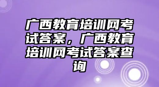 廣西教育培訓(xùn)網(wǎng)考試答案，廣西教育培訓(xùn)網(wǎng)考試答案查詢