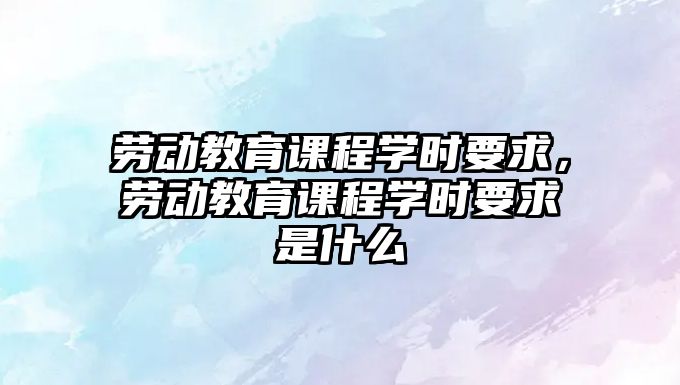 勞動(dòng)教育課程學(xué)時(shí)要求，勞動(dòng)教育課程學(xué)時(shí)要求是什么