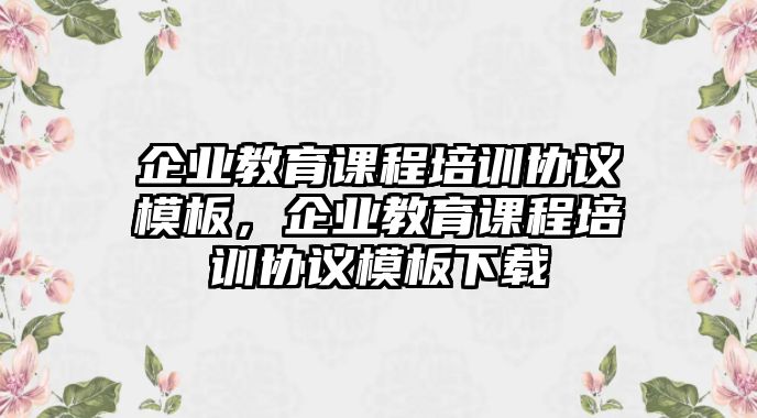 企業(yè)教育課程培訓(xùn)協(xié)議模板，企業(yè)教育課程培訓(xùn)協(xié)議模板下載