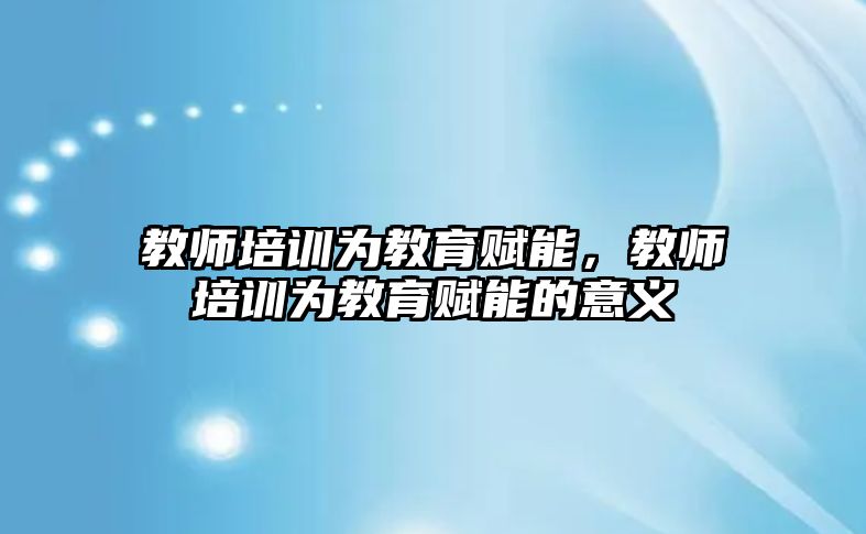 教師培訓(xùn)為教育賦能，教師培訓(xùn)為教育賦能的意義