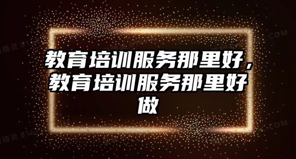 教育培訓服務那里好，教育培訓服務那里好做