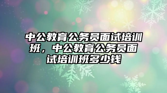 中公教育公務(wù)員面試培訓(xùn)班，中公教育公務(wù)員面試培訓(xùn)班多少錢