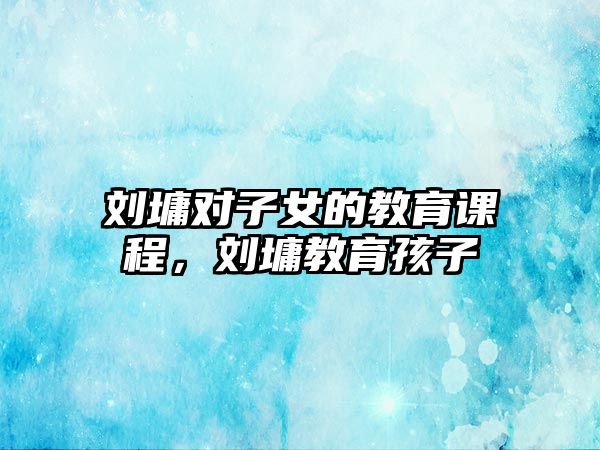 劉墉對(duì)子女的教育課程，劉墉教育孩子