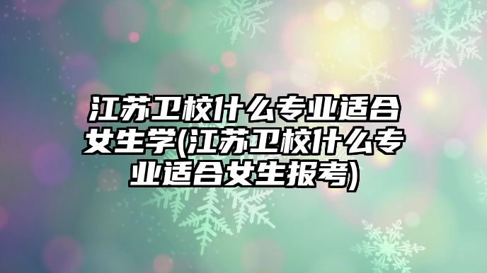 江蘇衛(wèi)校什么專業(yè)適合女生學(xué)(江蘇衛(wèi)校什么專業(yè)適合女生報(bào)考)