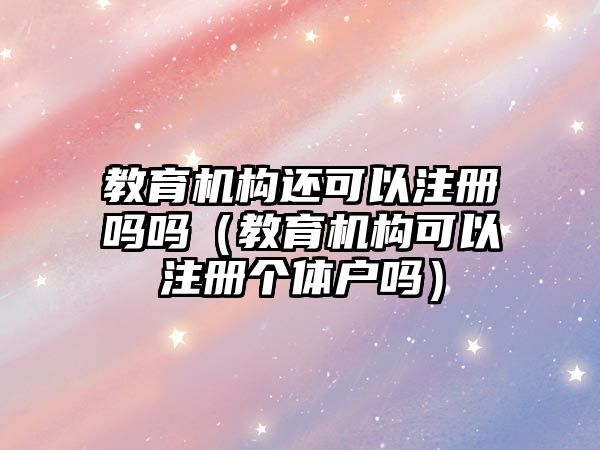 教育機構(gòu)還可以注冊嗎嗎（教育機構(gòu)可以注冊個體戶嗎）