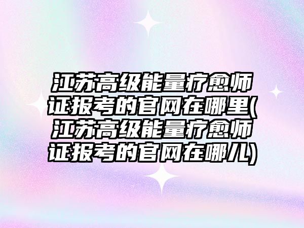 江蘇高級能量療愈師證報考的官網(wǎng)在哪里(江蘇高級能量療愈師證報考的官網(wǎng)在哪兒)