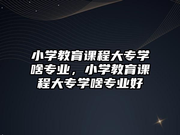 小學教育課程大專學啥專業(yè)，小學教育課程大專學啥專業(yè)好