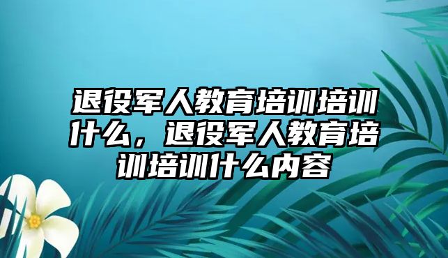 退役軍人教育培訓(xùn)培訓(xùn)什么，退役軍人教育培訓(xùn)培訓(xùn)什么內(nèi)容