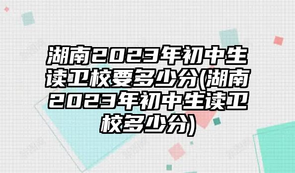 湖南2023年初中生讀衛(wèi)校要多少分(湖南2023年初中生讀衛(wèi)校多少分)