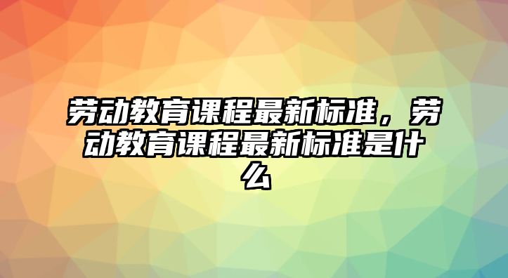 勞動(dòng)教育課程最新標(biāo)準(zhǔn)，勞動(dòng)教育課程最新標(biāo)準(zhǔn)是什么