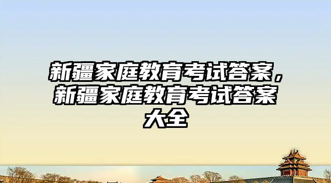 新疆家庭教育考試答案，新疆家庭教育考試答案大全