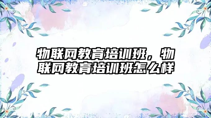 物聯網教育培訓班，物聯網教育培訓班怎么樣