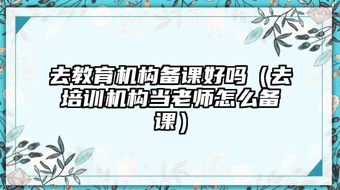 去教育機構(gòu)備課好嗎（去培訓(xùn)機構(gòu)當(dāng)老師怎么備課）