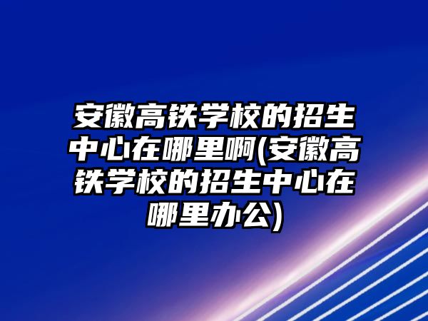 安徽高鐵學(xué)校的招生中心在哪里啊(安徽高鐵學(xué)校的招生中心在哪里辦公)