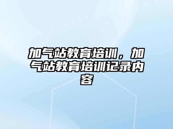 加氣站教育培訓(xùn)，加氣站教育培訓(xùn)記錄內(nèi)容