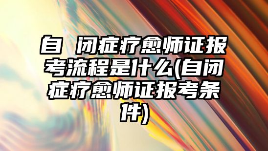 自 閉癥療愈師證報考流程是什么(自閉癥療愈師證報考條件)