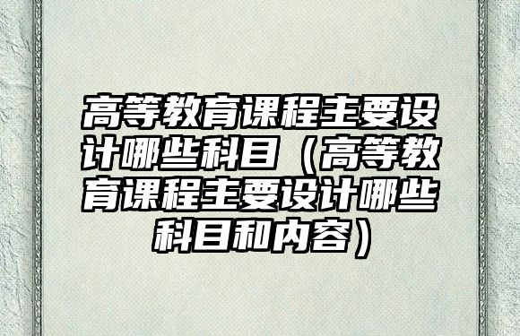 高等教育課程主要設(shè)計(jì)哪些科目（高等教育課程主要設(shè)計(jì)哪些科目和內(nèi)容）