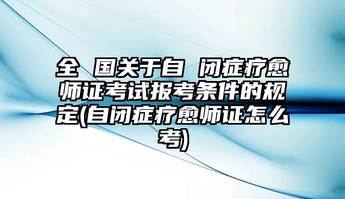 全 國關(guān)于自 閉癥療愈師證考試報考條件的規(guī)定(自閉癥療愈師證怎么考)