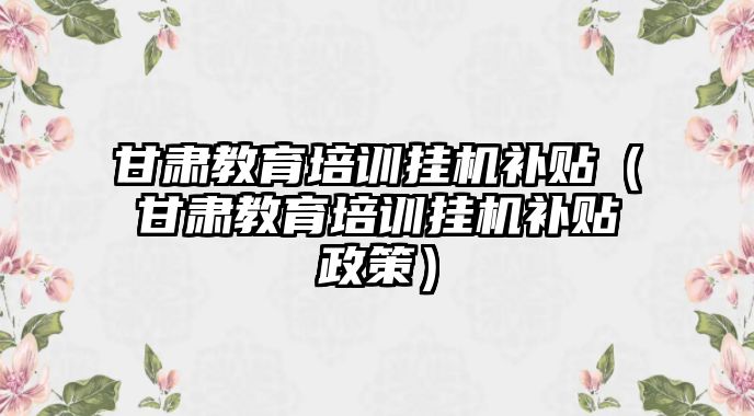 甘肅教育培訓(xùn)掛機補貼（甘肅教育培訓(xùn)掛機補貼政策）