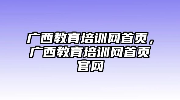 廣西教育培訓(xùn)網(wǎng)首頁，廣西教育培訓(xùn)網(wǎng)首頁官網(wǎng)