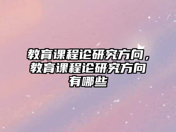 教育課程論研究方向，教育課程論研究方向有哪些