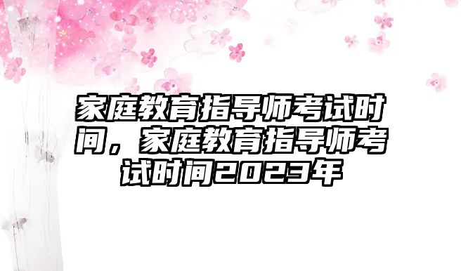 家庭教育指導(dǎo)師考試時間，家庭教育指導(dǎo)師考試時間2023年