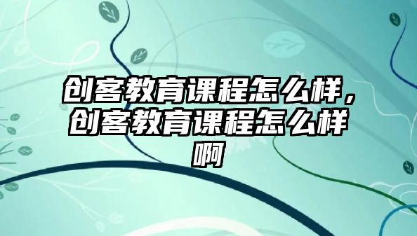 創(chuàng)客教育課程怎么樣，創(chuàng)客教育課程怎么樣啊