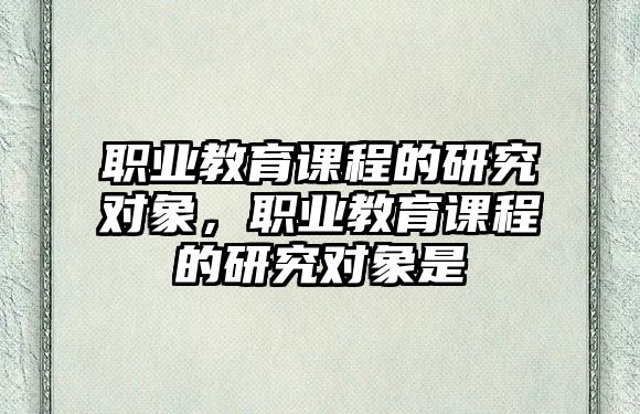 職業(yè)教育課程的研究對象，職業(yè)教育課程的研究對象是