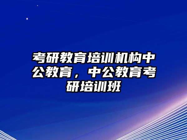 考研教育培訓(xùn)機(jī)構(gòu)中公教育，中公教育考研培訓(xùn)班