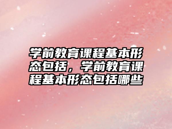 學前教育課程基本形態(tài)包括，學前教育課程基本形態(tài)包括哪些