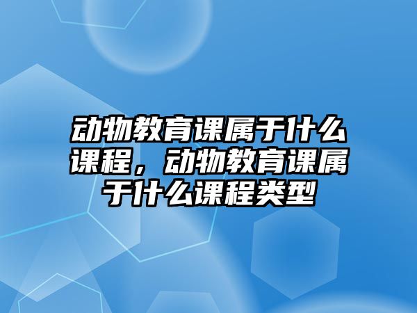 動(dòng)物教育課屬于什么課程，動(dòng)物教育課屬于什么課程類(lèi)型