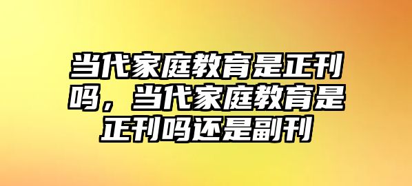 當(dāng)代家庭教育是正刊嗎，當(dāng)代家庭教育是正刊嗎還是副刊