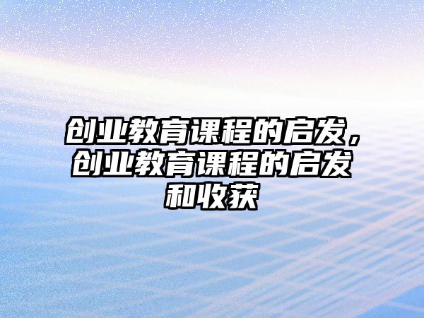 創(chuàng)業(yè)教育課程的啟發(fā)，創(chuàng)業(yè)教育課程的啟發(fā)和收獲