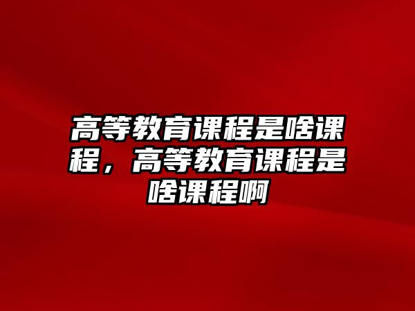 高等教育課程是啥課程，高等教育課程是啥課程啊