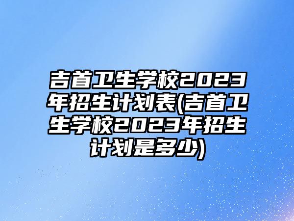 吉首衛(wèi)生學(xué)校2023年招生計(jì)劃表(吉首衛(wèi)生學(xué)校2023年招生計(jì)劃是多少)