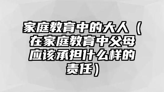 家庭教育中的大人（在家庭教育中父母應(yīng)該承擔(dān)什么樣的責(zé)任）