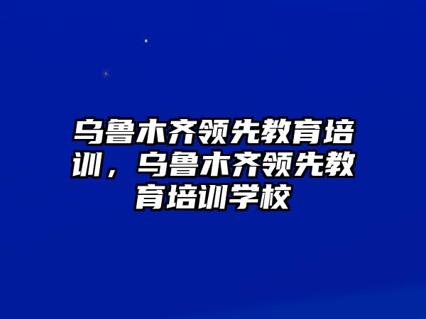 烏魯木齊領(lǐng)先教育培訓(xùn)，烏魯木齊領(lǐng)先教育培訓(xùn)學(xué)校