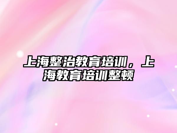 上海整治教育培訓，上海教育培訓整頓