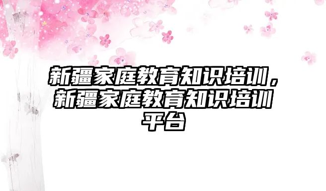 新疆家庭教育知識(shí)培訓(xùn)，新疆家庭教育知識(shí)培訓(xùn)平臺(tái)