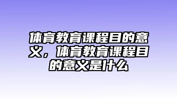 體育教育課程目的意義，體育教育課程目的意義是什么