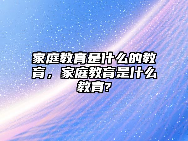 家庭教育是什么的教育，家庭教育是什么教育?