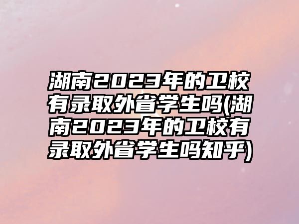 湖南2023年的衛(wèi)校有錄取外省學(xué)生嗎(湖南2023年的衛(wèi)校有錄取外省學(xué)生嗎知乎)