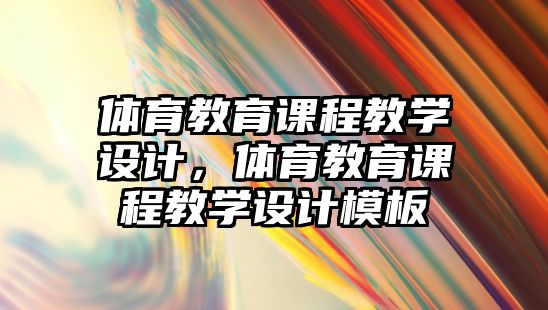 體育教育課程教學(xué)設(shè)計(jì)，體育教育課程教學(xué)設(shè)計(jì)模板